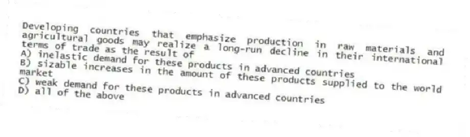 Developing countries that emphasize production in raw materials and agricultural goods may realize a long-run decline in their international terms of trade as the result of
A) inelastic demand for these products in advanced countries
B) sizable increases in the amount of these products supplied to the world market
C) weak demand for these products in advanced countries
D) all of the above