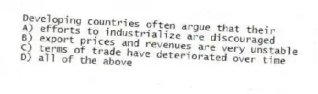 Developing countries often argue that their
A) efforts to industrialize are discouraged
B) export prices and revenues are very unstable
C) terms of trade have deteriorated over time
D) all of the above