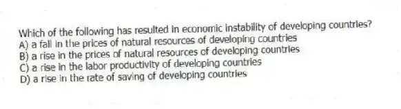 Which of the following has resulted in economic instability of developing countries?
A) a fall in the prices of natural resources of developing countries
B) a rise in the prices of natural resources of developing countries
C) a rise in the labor productivity of developing countries
D) a rise in the rate of saving of developing countries