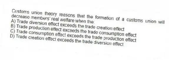 Customs union theory reasons that the formation of a customs union will decrease members' real welfare when the:
A) Trade diversion effect exceeds the trade creation effect
B) Trade production effect exceeds the trade consumption effect
C) Trade consumption effect exceeds the trade production effect
D) Trade creation effect exceeds the trade diversion effect
