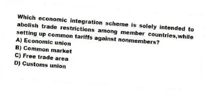 Which economic integration scheme is solely intended to abolish trade restrictions among member countries,while setting up common tariffs against nonmembers?
A) Economic union
B) Common market
C) Free trade area
D) Customs union