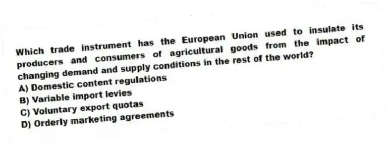 Which trade instrument has the European Union used to insulate its producers and consumers of agricultural goods from the impact of changing demand and supply conditions in the rest of the world?
A) Domestic content regulations
B) Variable import levies
C) Voluntary export quotas
D) Orderly marketing agreements