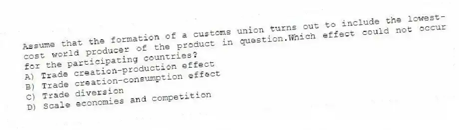 Assume that the formation of a customs union turns out to include the lowest-cost world producer of the product in question.Which effect could not occur for the participating countries?
A) Trade creation-production effect
B) Trade creation-consumption effect
C) Trade diversion
D) Scale economies and competition