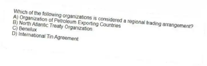 Which of the following organizations is considered a regional trading arrangement?
A) Organization of Petroleum Exporting Countries
B) North Atlantic Treaty Organization
C) Benelux
D) International Tin Agreement