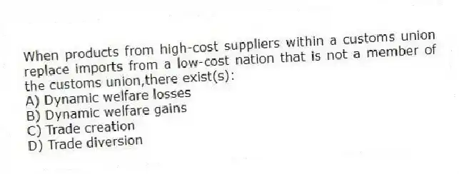 When products from high-cost suppliers within a customs union replace imports from a low-cost nation that is not a member of the customs union,there exist(s):
A) Dynamic welfare losses
B) Dynamic welfare gains
C) Trade creation
D) Trade diversion