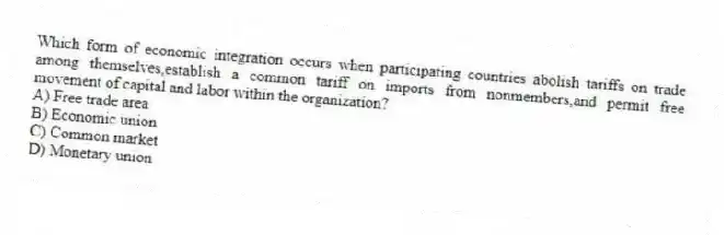 Which form of economic integration occurs when participating countries abolish tariffs on trade among themselves,establish a common tariff on imports from nonmembers,and permit free movement of capital and labor within the organization?
A) Free trade area
B) Economic union
C) Common market
D) Monetary union