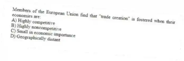 Members of the European Union find that "trade creation" is fostered when their economies are:
A) Highly competitive
B) Highly noncompetitive
C) Small in economic importance
D) Geographically distant