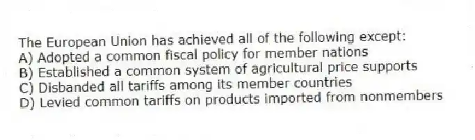 The European Union has achieved all of the following except:
A) Adopted a common fiscal policy for member nations
B) Established a common system of agricultural price supports
C) Disbanded all tariffs among its member countries
D) Levied common tariffs on products imported from nonmembers