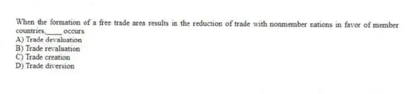 When the formation of a free trade area results in the reduction of trade with nonmember nations in favor of member countries,____ occurs.
A) Trade devaluation
B) Trade revaluation
C) Trade creation
D) Trade diversion