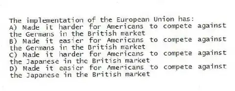 The implementation of the European Union has:
A) Made it harder for Americans to compete against the Germans in the British market
B) Made it easier for Americans to compete against the Germans in the British market
C) Made it harder for Americans to compete against the Japanese in the British market
D) Made it easier for Americans to compete against the Japanese in the British market