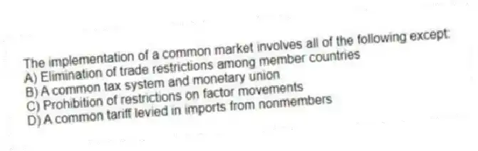 The implementation of a common market involves all of the following except:
A) Elimination of trade restrictions among member countries
B) A common tax system and monetary union
C) Prohibition of restrictions on factor movements
D) A common tariff levied in imports from nonmembers