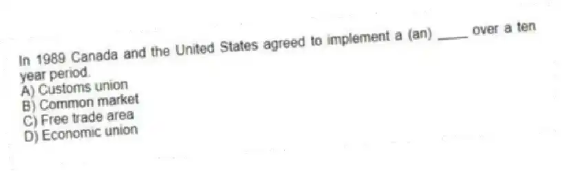 In 1989 Canada and the United States agreed to implement a (an) ____ over a ten year period.
A) Customs union
B) Common market
C) Free trade area
D) Economic union