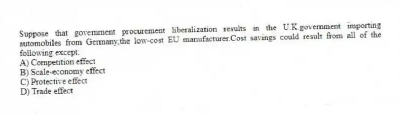 Suppose that government procurement liberalization results in the U.K.government importing automobiles from Germany,the low-cost EU manufacturer.Cost savings could result from all of the following except:
A) Competition effect
B) Scale-economy effect
C) Protective effect
D) Trade effect