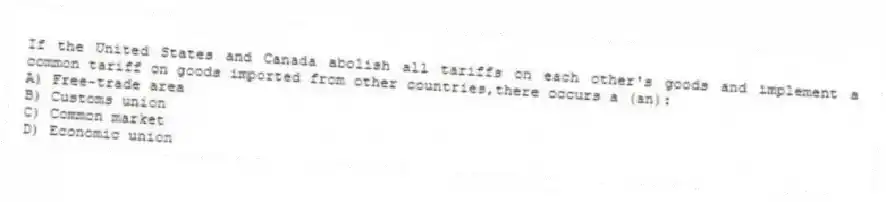 If the United States and Canada abolish all tariffs on each other's goods and implement a common tariff on goods imported from other countries,there occurs a (an):
A) Free-trade area
B) Customs union
C) Common market
D) Economic union