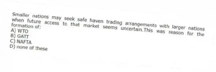 Smaller nations may seek safe haven trading arrangements with larger nations when future access to that market seems uncertain.This was reason for the formation of:
A) WTO
B) GATT
C) NAFTA
D) none of these