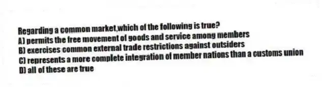Regarding a common market,which of the following is true?
A) permits the free movement of goods and service among members
B) exercises common external trade restrictions against outsiders
C) represents a more complete integration of member nations than a customs union
D) all of these are true
