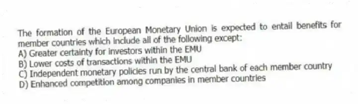 The formation of the European Monetary Union is expected to entail benefits for member countries which include all of the following except:
A) Greater certainty for investors within the EMU
B) Lower costs of transactions within the EMU
C) Independent monetary policies run by the central bank of each member country
D) Enhanced competition among companies in member countries