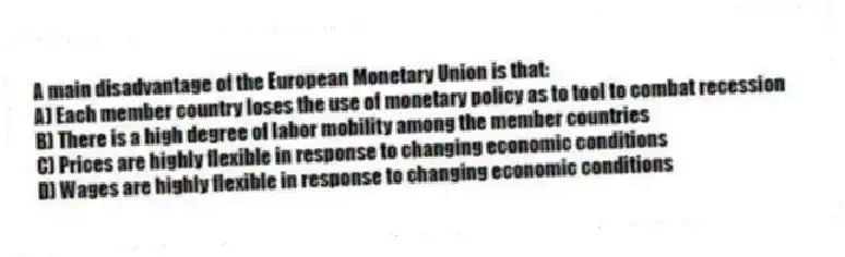 A main disadvantage of the European Monetary Union is that:
A) Each member country loses the use of monetary policy as to tool to combat recession
B) There is a high degree of labor mobility among the member countries
C) Prices are highly flexible in response to changing economic conditions
D) Wages are highly flexible in response to changing economic conditions
