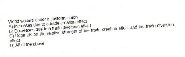 World welfare under a customs union
A) Increases due to a trade creation effect
B) Decreases due to a trade diversion effect
C) Depends on the relative strength of the trade creation effect and the trade diversion effect
D) All of the above