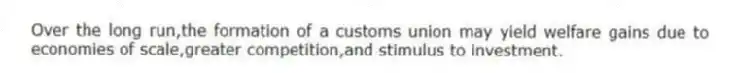 Over the long run,the formation of a customs union may yield welfare gains due to economies of scale,greater competition,and stimulus to investment.