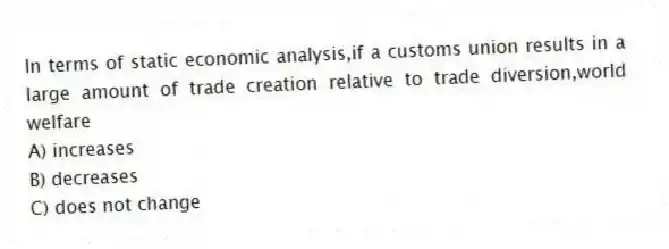 In terms of static economic analysis,if a customs union results in a large amount of trade creation relative to trade diversion,world welfare
A) increases
B) decreases
C) does not change
