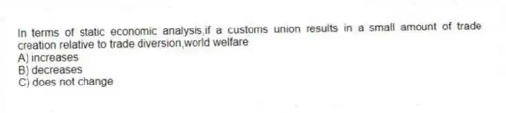 In terms of static economic analysis,if a customs union results in a small amount of trade creation relative to trade diversion,world welfare
A) increases
B) decreases
C) does not change