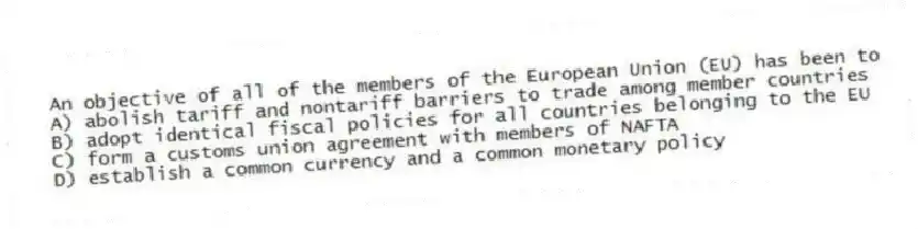 An objective of all of the members of the European Union (EU) has been to
A) abolish tariff and nontariff barriers to trade among member countries
B) adopt identical fiscal policies for all countries belonging to the EU
C) form a customs union agreement with members of NAFTA
D) establish a common currency and a common monetary policy