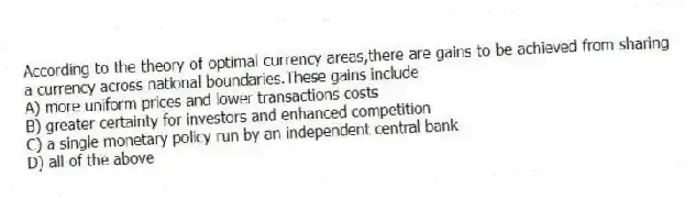 According to the theory of optimal currency areas,there are gains to be achieved from sharing a currency across national boundaries.These gains include
A) more uniform prices and lower transactions costs
B) greater certainty for investors and enhanced competition
C) a single monetary policy run by an independent central bank
D) all of the above