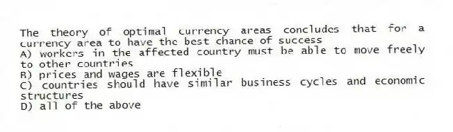 The theory of optimal currency areas concludes that for a currency area to have the best chance of success
A) workers in the affected country must be able to move freely to other countries
B) prices and wages are flexible
C) countries should have similar business cycles and economic structures
D) all of the above