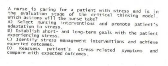 A nurse is caring for a patient with stress and is in the evaluation stage of the critical thinking model. Which actions will the nurse take?
A) Select nursing interventions and promote patient's adaptation to stress.
B) Establish short- and long-term goals with the patient experiencing stress.
C) Identify stress management interventions and achieve expected outcomes.
D) Reassess patient's stress-related symptoms and compare with expected outcomes.