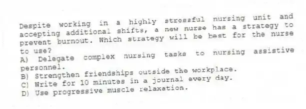 Despite working in a highly stressful nursing unit and accepting additional shifts, a new nurse has a strategy to prevent burnout. Which strategy will be best for the nurse to use?
A) Delegate complex nursing tasks to nursing assistive personnel.
B) Strengthen friendships outside the workplace.
C) Write for 10 minutes in a journal every day.
D) Use progressive muscle relaxation.