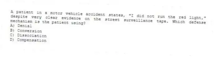 A patient in a motor vehicle accident states, "I did not run the red light," despite very clear evidence on the street surveillance tape. Which defense mechanism is the patient using?
A) Denial
B) Conversion
C) Dissociation
D) Compensation