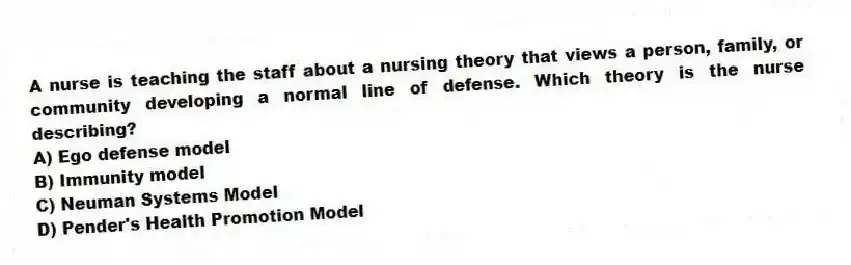 A nurse is teaching the staff about a nursing theory that views a person, family, or community developing a normal line of defense. Which theory is the nurse describing?
A) Ego defense model
B) Immunity model
C) Neuman Systems Model
D) Pender's Health Promotion Model