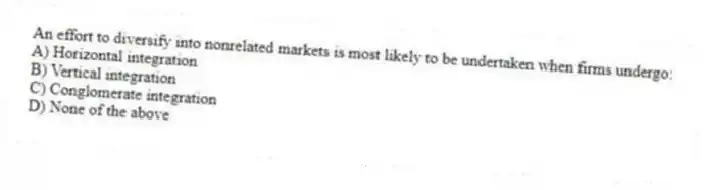 An effort to diversify into nonrelated markets is most likely to be undertaken when firms undergo:
A) Horizontal integration
B) Vertical integration
C) Conglomerate integration
D) None of the above