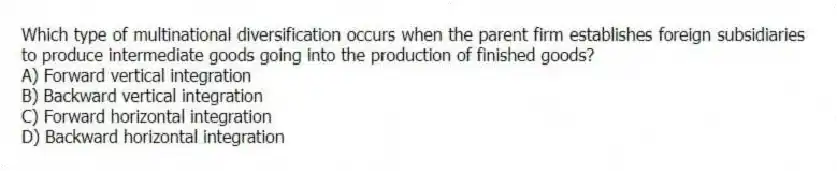 Which type of multinational diversification occurs when the parent firm establishes foreign subsidiaries to produce intermediate goods going into the production of finished goods?
A) Forward vertical integration
B) Backward vertical integration
C) Forward horizontal integration
D) Backward horizontal integration