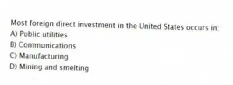 Most foreign direct investment in the United States occurs in:
A) Public utilities
B) Communications
C) Manufacturing
D) Mining and smelting