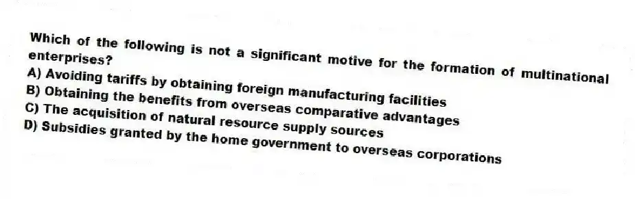 Which of the following is not a significant motive for the formation of multinational enterprises?
A) Avoiding tariffs by obtaining foreign manufacturing facilities
B) Obtaining the benefits from overseas comparative advantages
C) The acquisition of natural resource supply sources
D) Subsidies granted by the home government to overseas corporations