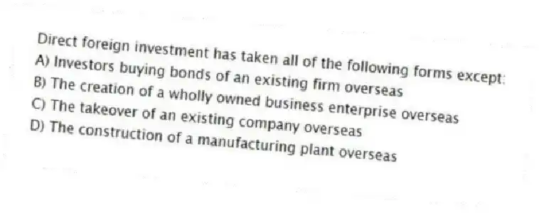 Direct foreign investment has taken all of the following forms except:
A) Investors buying bonds of an existing firm overseas
B) The creation of a wholly owned business enterprise overseas
C) The takeover of an existing company overseas
D) The construction of a manufacturing plant overseas