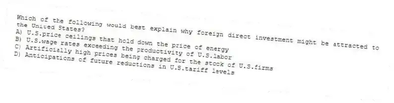 Which of the following would best explain why foreign direct investment might be attracted to the United States?
A) U.S.price ceilings that hold down the price of energy
B) U.S.wage rates exceeding the productivity of U.S.labor
C) Artificially high prices being charged for the stock of U.S.firms
D) Anticipations of future reductions in U.S.tariff levels