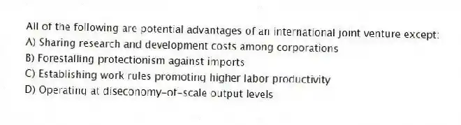 All of the following are potential advantages of an international joint venture except:
A) Sharing research and development costs among corporations
B) Forestalling protectionism against imports
C) Establishing work rules promoting higher labor productivity
D) Operating at diseconomy-of-scale output levels