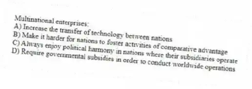 Multinational enterprises:
A) Increase the transfer of technology between nations
B) Make it harder for nations to foster activities of comparative advantage
C) Always enjoy political harmony in nations where their subsidiaries operate
D) Require governmental subsidies in order to conduct worldwide operations