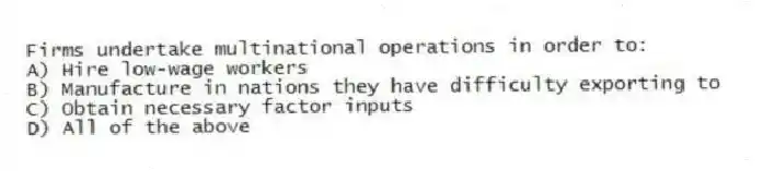 Firms undertake multinational operations in order to:
A) Hire low-wage workers
B) Manufacture in nations they have difficulty exporting to
C) Obtain necessary factor inputs
D) All of the above