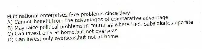 Multinational enterprises face problems since they:
A) Cannot benefit from the advantages of comparative advantage
B) May raise political problems in countries where their subsidiaries operate
C) Can invest only at home,but not overseas
D) Can invest only overseas,but not at home