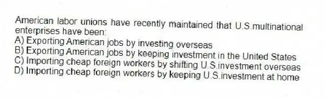American labor unions have recently maintained that U.S.multinational enterprises have been:
A) Exporting American jobs by investing overseas
B) Exporting American jobs by keeping investment in the United States
C) Importing cheap foreign workers by shifting U.S.investment overseas
D) Importing cheap foreign workers by keeping U.S.investment at home