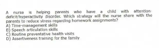 A nurse is helping parents who have a child with attention-deficit/hyperactivity disorder. Which strategy will the nurse share with the parents to reduce stress regarding homework assignments?
A) Time-management skills
B) Speech articulation skills
C) Routine preventative health visits
D) Assertiveness training for the family