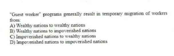 "Guest worker" programs generally result in temporary migration of workers from:
A) Wealthy nations to wealthy nations
B) Wealthy nations to impoverished nations
C) Impoverished nations to wealthy nations
D) Impoverished nations to impoverished nations