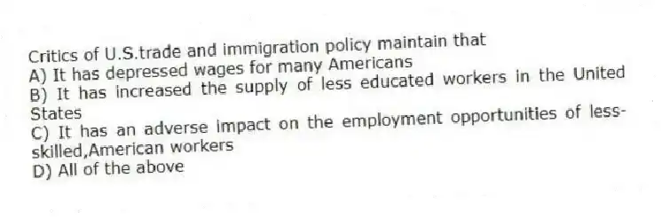 Critics of U.S.trade and immigration policy maintain that
A) It has depressed wages for many Americans
B) It has increased the supply of less educated workers in the United States
C) It has an adverse impact on the employment opportunities of less-skilled,American workers
D) All of the above