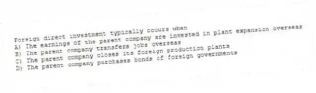 Foreign direct investment typically occurs when
A) The earnings of the parent company are invested in plant expansion overseas
B) The parent company transfers jobs overseas
C) The parent company closes its foreign production plants
D) The parent company purchases bonds of foreign governments