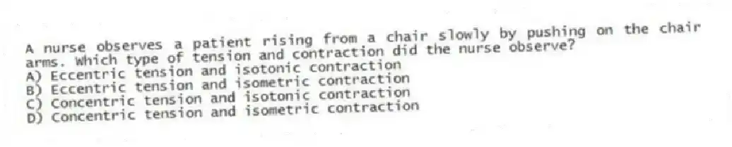 A nurse observes a patient rising from a chair slowly by pushing on the chair arms. Which type of tension and contraction did the nurse observe?
A) Eccentric tension and isotonic contraction
B) Eccentric tension and isometric contraction
C) Concentric tension and isotonic contraction
D) Concentric tension and isometric contraction