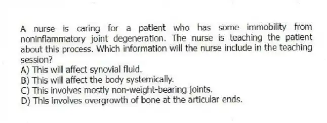 A nurse is caring for a patient who has some immobility from noninflammatory joint degeneration. The nurse is teaching the patient about this process. Which information will the nurse include in the teaching session?
A) This will affect synovial fluid.
B) This will affect the body systemically.
C) This involves mostly non-weight-bearing joints.
D) This involves overgrowth of bone at the articular ends.